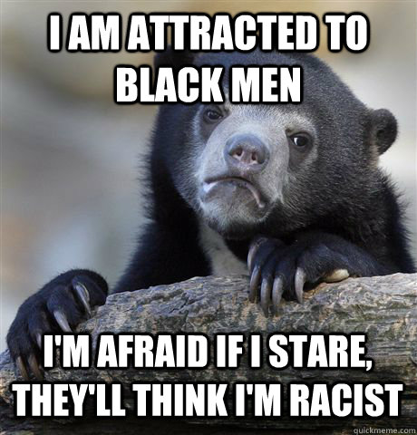 I AM ATTRACTED TO BLACK MEN I'M AFRAID IF I STARE, THEY'LL THINK I'M RACIST  Confession Bear