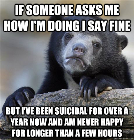 If someone asks me how i'm doing i say fine but i've been suicidal for over a year now and am never happy for longer than a few hours  Confession Bear