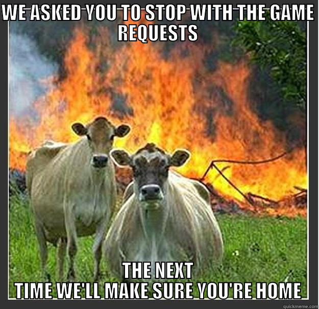 WE ASKED YOU TO STOP WITH THE GAME REQUESTS THE NEXT TIME WE'LL MAKE SURE YOU'RE HOME Evil cows