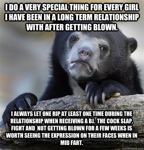 I do a very special thing for every girl I have been in a long term relationship with after getting blown. I always let one rip at least one time during the relationship when receiving a bj.  The cock slap, fight and  not getting blown for a few weeks is  - I do a very special thing for every girl I have been in a long term relationship with after getting blown. I always let one rip at least one time during the relationship when receiving a bj.  The cock slap, fight and  not getting blown for a few weeks is   Confession Bear