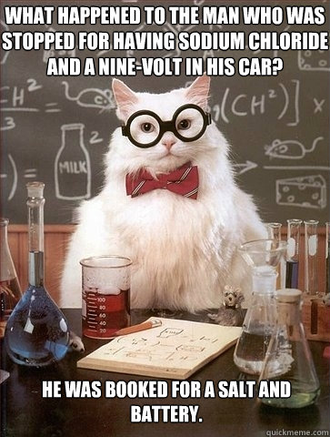 What happened to the man who was stopped for having sodium chloride and a nine-volt in his car?  He was booked for a salt and battery.  Chemistry Cat