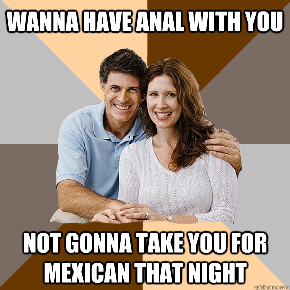 wanna have Anal with you NOT gonna take you for Mexican that night  Scumbag Parents