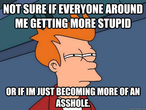 Not sure if everyone around me getting more stupid or if im just becoming more of an asshole.  Futurama Fry