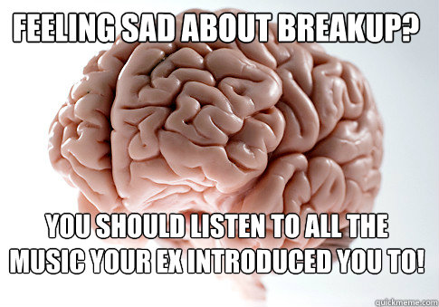 FEELING SAD ABOUT BREAKUP? YOU SHOULD LISTEN TO ALL THE MUSIC YOUR EX INTRODUCED YOU TO!  - FEELING SAD ABOUT BREAKUP? YOU SHOULD LISTEN TO ALL THE MUSIC YOUR EX INTRODUCED YOU TO!   Scumbag Brain