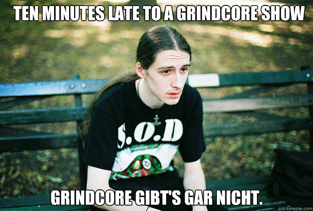 Ten minutes late to a grindcore show Grindcore gibt's gar nicht.  First World Metal Problems