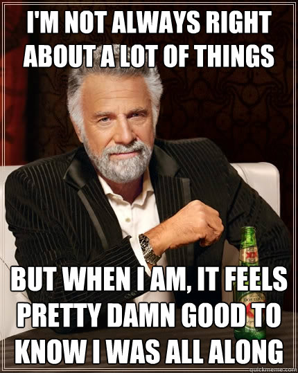 I'm not always right about a lot of things But when I am, it feels pretty damn good to know I was all along - I'm not always right about a lot of things But when I am, it feels pretty damn good to know I was all along  The Most Interesting Man In The World