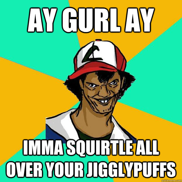 ay gurl ay imma squirtle all over your jigglypuffs  Ash Pedreiro