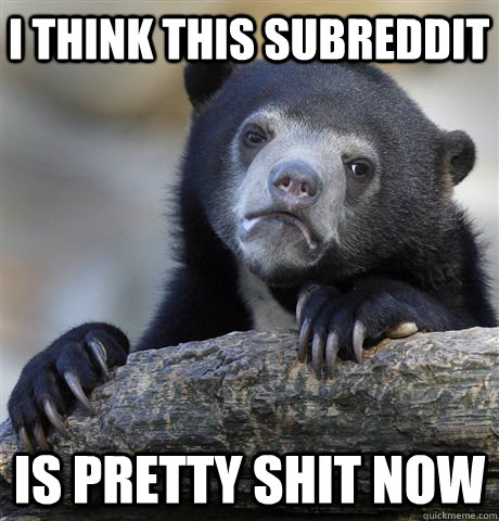 I think this subreddit Is pretty shit now  Confession Bear