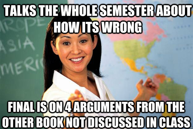 talks the whole semester about how its wrong final is on 4 arguments from the other book not discussed in class  Unhelpful High School Teacher