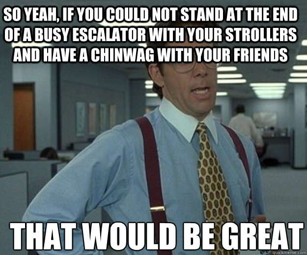 So yeah, if you could not stand at the end of a busy escalator with your strollers and have a chinwag with your friends THAT WOULD BE GREAT  that would be great