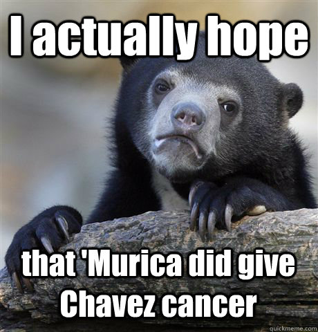 I actually hope that 'Murica did give Chavez cancer  Confession Bear