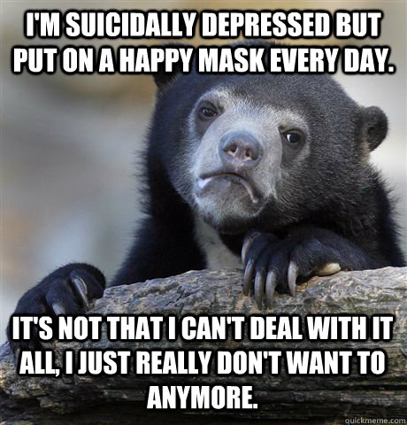 I'm suicidally depressed but put on a happy mask every day. It's not that I can't deal with it all, I just really don't want to anymore. - I'm suicidally depressed but put on a happy mask every day. It's not that I can't deal with it all, I just really don't want to anymore.  Confession Bear