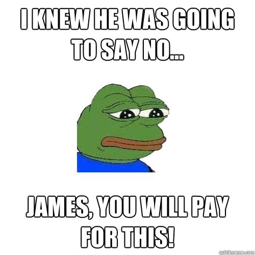 i knew he was going to say no...  James, you will pay for this!  Sad Frog