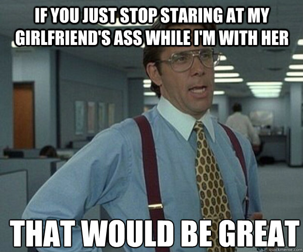 If you just stop staring at my girlfriend's ass while I'm with her THAT WOULD BE GREAT  that would be great