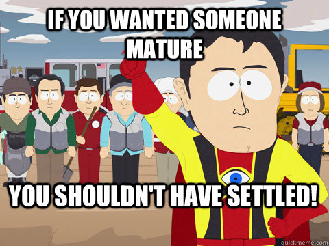 if you wanted someone mature you shouldn't have settled!  Captain Hindsight