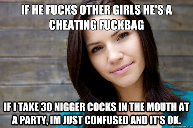 If he fucks other girls he's a cheating fuckbag
 If i take 30 nigger cocks in the mouth at a party, Im just confused and it's ok.  Women Logic