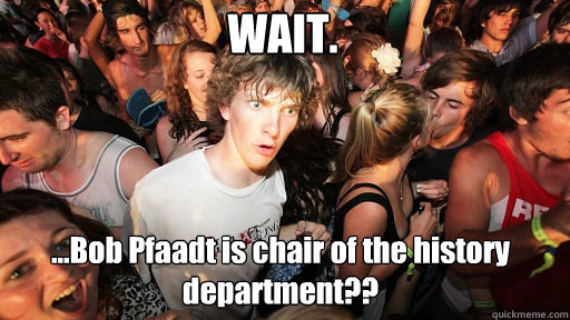 WAIT. ...Bob Pfaadt is chair of the history department??  Sudden Clarity Clarence