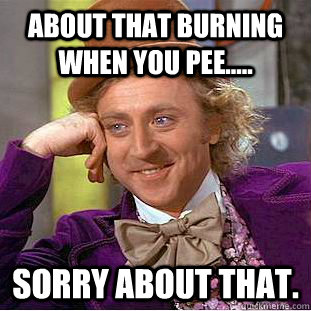 About that burning when you pee..... Sorry about that.  Creepy Wonka