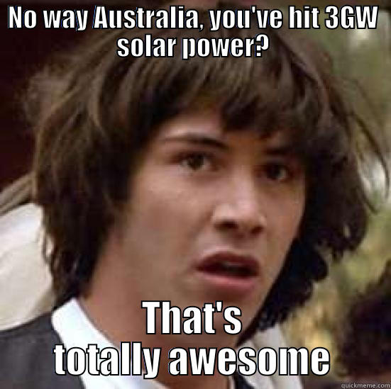 Dude, that's awesome - NO WAY AUSTRALIA, YOU'VE HIT 3GW SOLAR POWER? THAT'S TOTALLY AWESOME conspiracy keanu