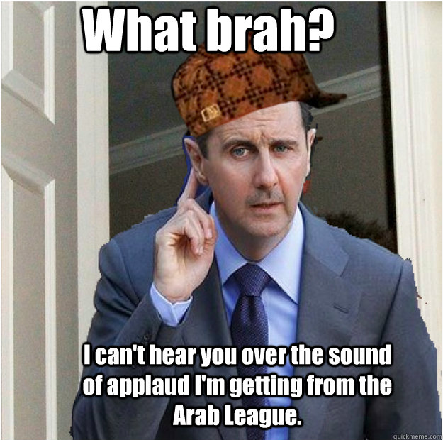 What brah? I can't hear you over the sound of applaud I'm getting from the Arab League. - What brah? I can't hear you over the sound of applaud I'm getting from the Arab League.  Scumbag Bashar