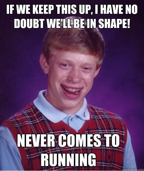 If we keep this up, I have no doubt we'll be in shape! Never comes to running  Bad Luck Brian