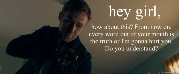 hey girl, how about this? From now on, every word out of your mouth is the truth or I'm gonna hurt you. 
Do you understand?
   Feminist Ryan Gosling