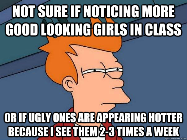 Not sure if noticing more good looking girls in class Or if ugly ones are appearing hotter because I see them 2-3 times a week  Futurama Fry