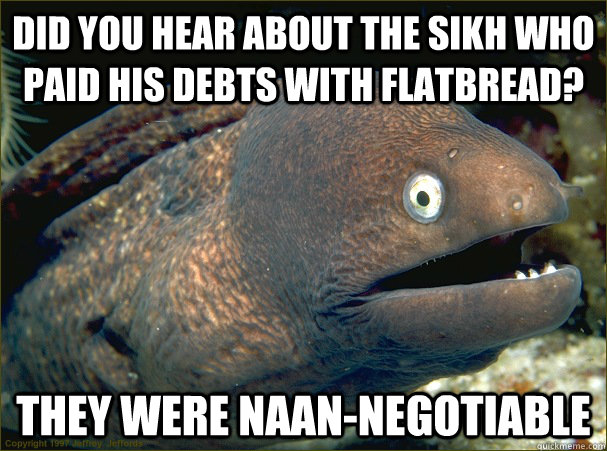 Did you hear about the Sikh who paid his debts with flatbread?  They were naan-negotiable  Bad Joke Eel