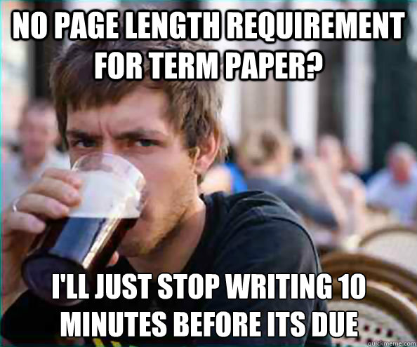 No page length requirement for term paper? I'll just stop writing 10 minutes before its due  Lazy College Senior