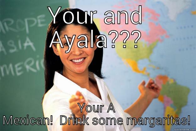 YOUR AND AYALA??? YOUR A MEXICAN!  DRINK SOME MARGARITAS! Unhelpful High School Teacher