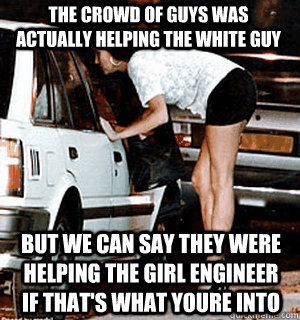 The crowd of guys was actually helping the white guy But we can say they were helping the girl engineer if that's what youre into  Karma Whore