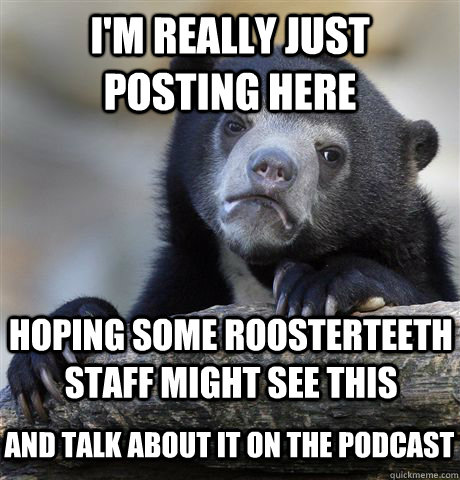 I'm really just posting here Hoping some roosterteeth staff might see this and talk about it on the podcast  Confession Bear