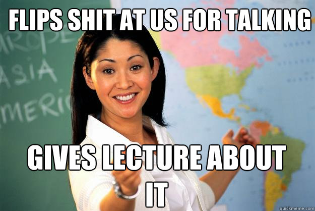 flips shit at us for talking gives lecture about it  Unhelpful High School Teacher