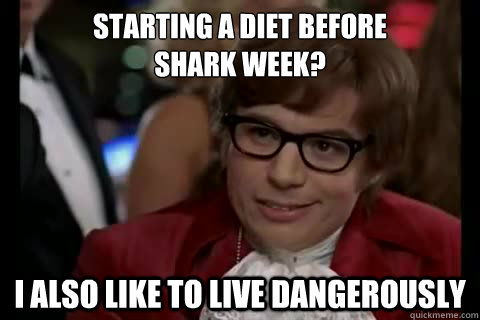 Starting a diet before 
shark week? I also like to live Dangerously  Dangerously - Austin Powers