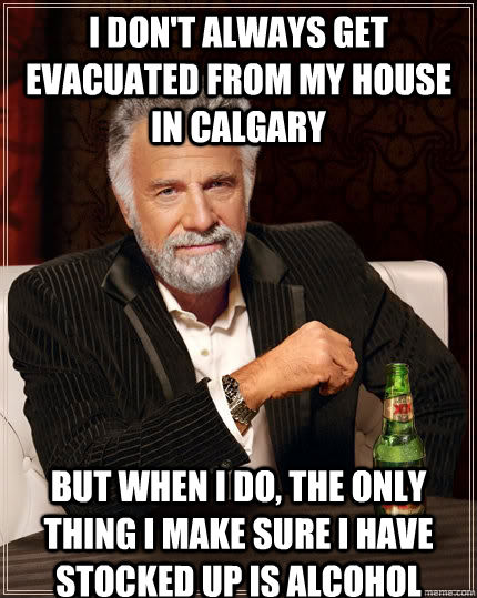 I don't always get evacuated from my house in Calgary but when I do, the only thing I make sure I have stocked up is alcohol  The Most Interesting Man In The World