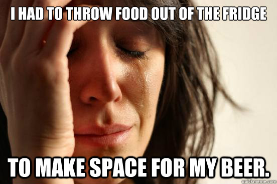 I had to throw food out of the fridge To make space for my beer. - I had to throw food out of the fridge To make space for my beer.  First World Problems