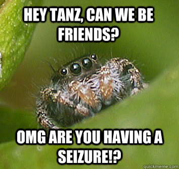Hey Tanz, can we be friends? OMG are you having a seizure!?  Misunderstood Spider