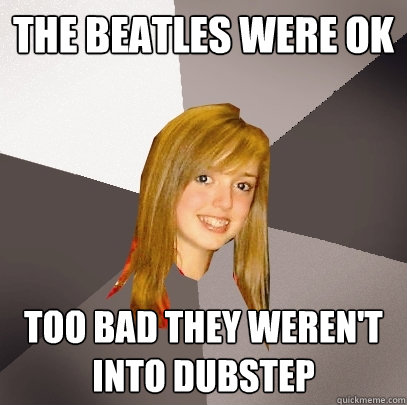 The beatles were ok too bad they weren't into dubstep  Musically Oblivious 8th Grader