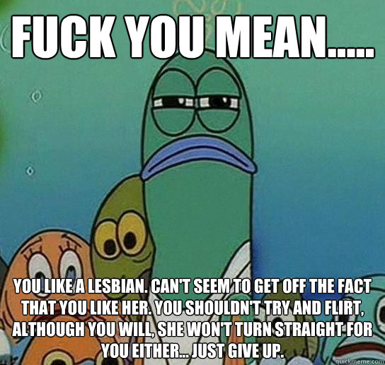 fUCK YOU MEAN..... YOU LIKE A LESBIAN. can't seem to get off the fact that you like her. you shouldn't try and flirt, although you will, she won't turn straight for you either... just give up. - fUCK YOU MEAN..... YOU LIKE A LESBIAN. can't seem to get off the fact that you like her. you shouldn't try and flirt, although you will, she won't turn straight for you either... just give up.  Serious fish SpongeBob