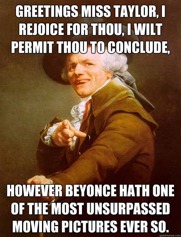 Greetings Miss Taylor, I Rejoice for Thou, I wilt permit Thou to conclude,  However Beyonce hath one of the most unsurpassed moving pictures ever so.   Joseph Ducreux