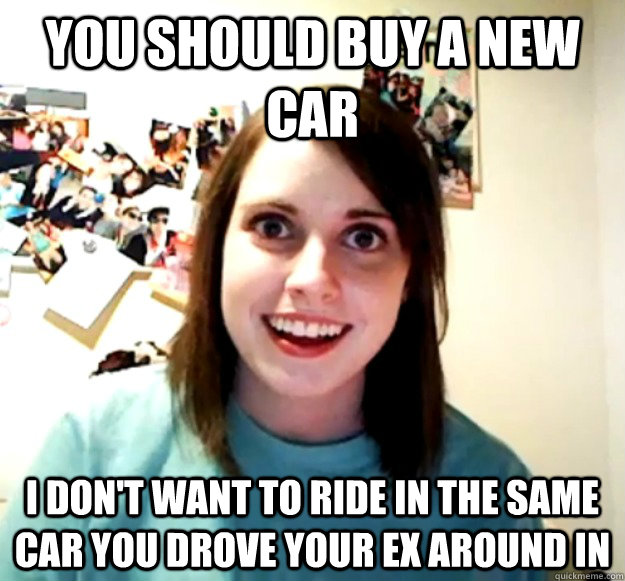 You should buy a new car I don't want to ride in the same car you drove your ex around in - You should buy a new car I don't want to ride in the same car you drove your ex around in  Overly Attached Girlfriend