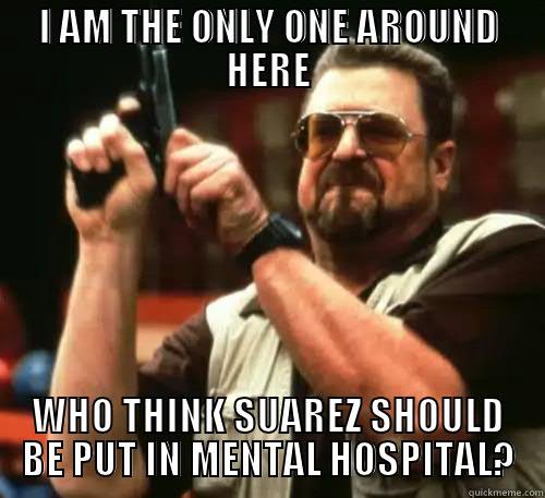 I AM THE ONLY ONE AROUND HERE WHO THINK SUAREZ SHOULD BE PUT IN MENTAL HOSPITAL? Am I The Only One Around Here