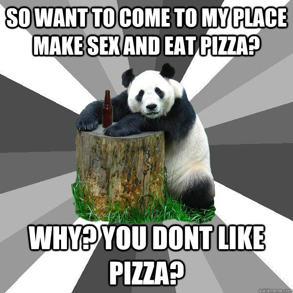 So want to come to my place make sex and eat pizza? why? you dont like pizza?  Pickup-Line Panda