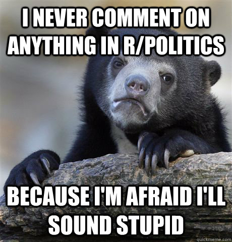 I never comment on anything in r/politics Because I'm afraid i'll sound stupid  Confession Bear