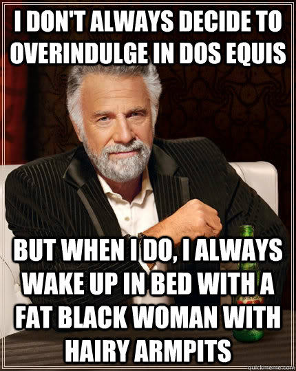 I don't always decide to overindulge in Dos Equis but when I do, I always wake up in bed with a fat black woman with hairy armpits  The Most Interesting Man In The World