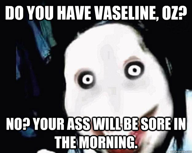 Do you have vaseline, Oz? No? Your ass will be sore in the morning.  - Do you have vaseline, Oz? No? Your ass will be sore in the morning.   Jeff the Killer