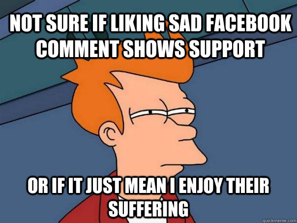 Not sure if liking sad facebook comment shows support Or if it just mean i enjoy their suffering  Futurama Fry