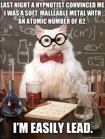 Last night a hypnotist convinced me I was a soft, malleable metal with an atomic number of 82. I’m easily lead.  Chemistry Cat