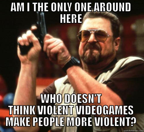 AM I THE ONLY ONE AROUND HERE WHO DOESN'T THINK VIOLENT VIDEOGAMES MAKE PEOPLE MORE VIOLENT? Am I The Only One Around Here