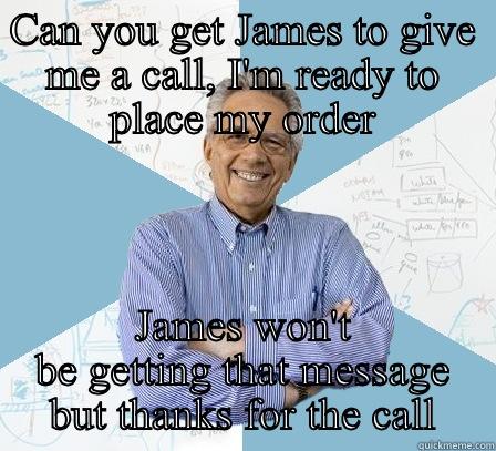 Make my day!  - CAN YOU GET JAMES TO GIVE ME A CALL, I'M READY TO PLACE MY ORDER JAMES WON'T BE GETTING THAT MESSAGE BUT THANKS FOR THE CALL Engineering Professor